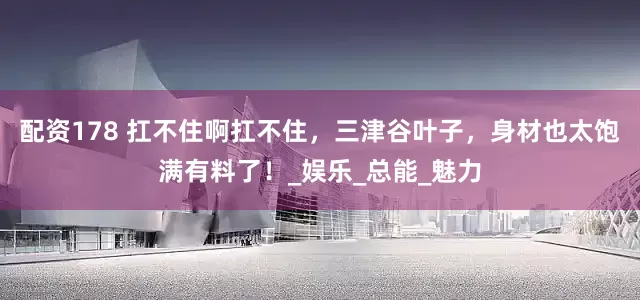 配资178 扛不住啊扛不住，三津谷叶子，身材也太饱满有料了！_娱乐_总能_魅力