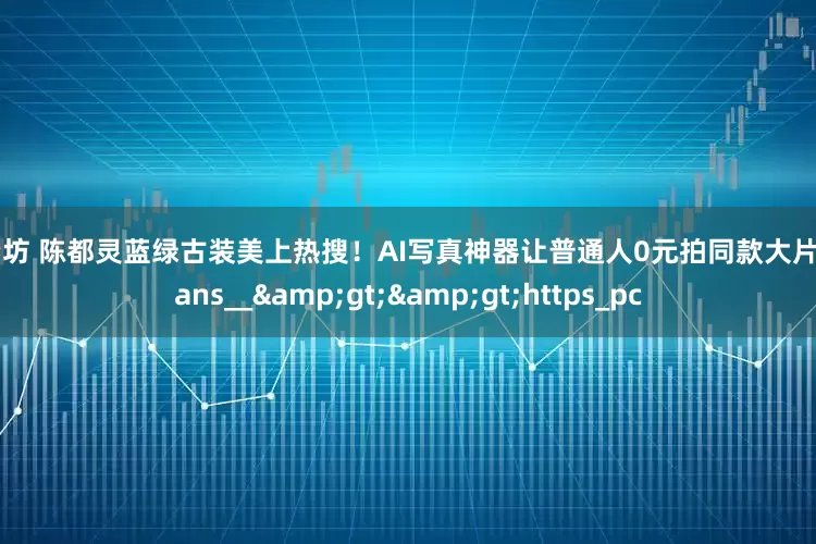 配资坊 陈都灵蓝绿古装美上热搜！AI写真神器让普通人0元拍同款大片__trans__>>https_pc