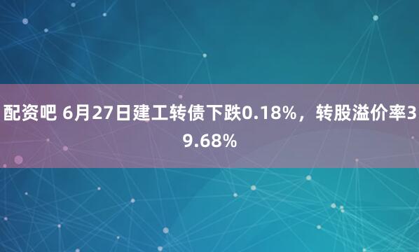配资吧 6月27日建工转债下跌0.18%，转股溢价率39.68%
