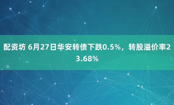 配资坊 6月27日华安转债下跌0.5%，转股溢价率23.68%