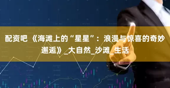 配资吧 《海滩上的“星星”：浪漫与惊喜的奇妙邂逅》_大自然_沙滩_生活