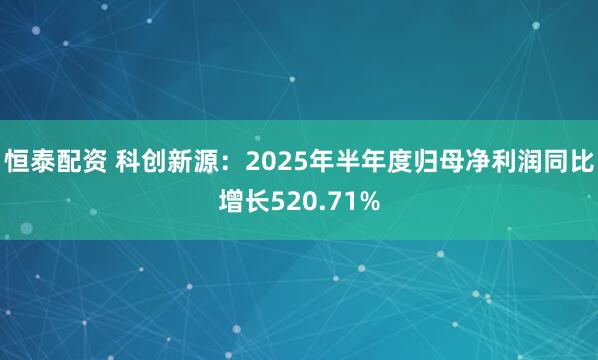 恒泰配资 科创新源：2025年半年度归母净利润同比增长520.71%