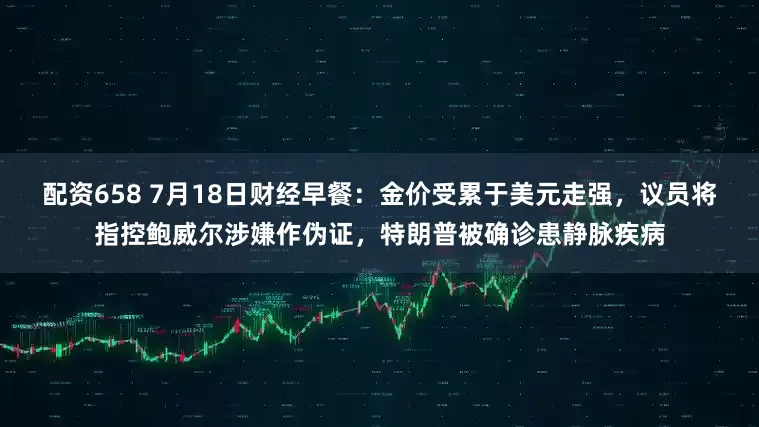 配资658 7月18日财经早餐：金价受累于美元走强，议员将指控鲍威尔涉嫌作伪证，特朗普被确诊患静脉疾病