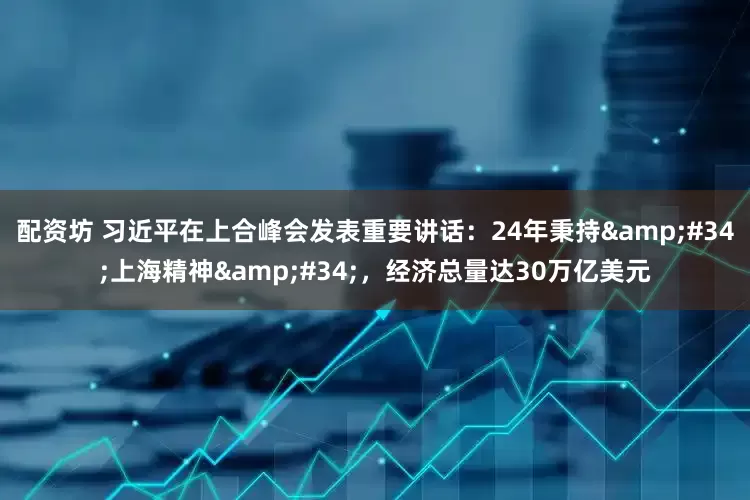 配资坊 习近平在上合峰会发表重要讲话：24年秉持"上海精神"，经济总量达30万亿美元