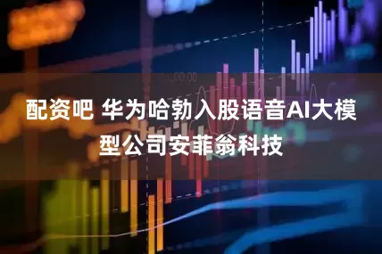 配资吧 华为哈勃入股语音AI大模型公司安菲翁科技