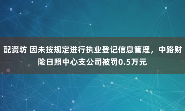 配资坊 因未按规定进行执业登记信息管理，中路财险日照中心支公司被罚0.5万元
