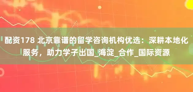配资178 北京靠谱的留学咨询机构优选：深耕本地化服务，助力学子出国_海淀_合作_国际资源